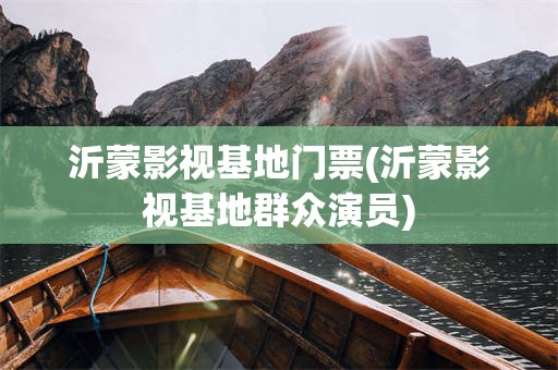 沂蒙影视基地门票(沂蒙影视基地群众演员)