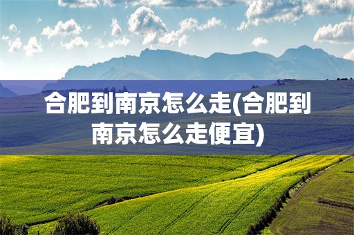 合肥到南京怎么走(合肥到南京怎么走便宜)