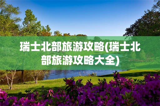 瑞士北部旅游攻略(瑞士北部旅游攻略大全)