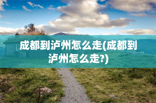 成都到泸州怎么走(成都到泸州怎么走?)
