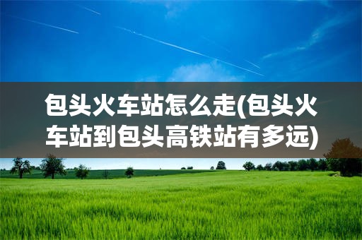 包头火车站怎么走(包头火车站到包头高铁站有多远)