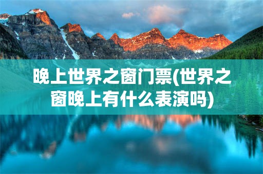 晚上世界之窗门票(世界之窗晚上有什么表演吗)