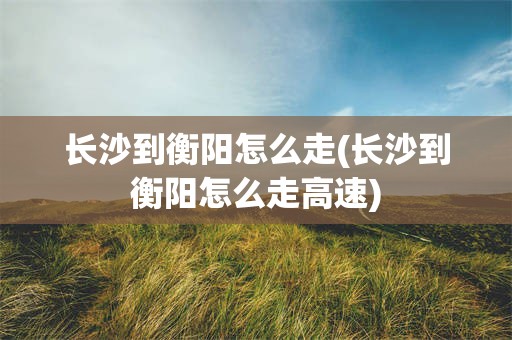 长沙到衡阳怎么走(长沙到衡阳怎么走高速)