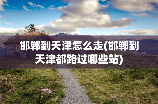 邯郸到天津怎么走(邯郸到天津都路过哪些站)