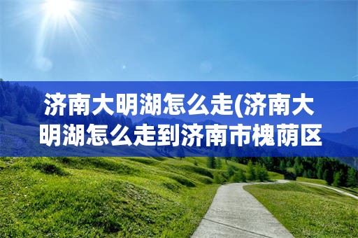 济南大明湖怎么走(济南大明湖怎么走到济南市槐荫区龙湖名景台北区号楼)