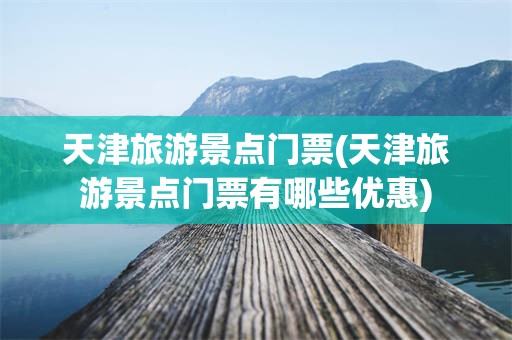 天津旅游景点门票(天津旅游景点门票有哪些优惠)