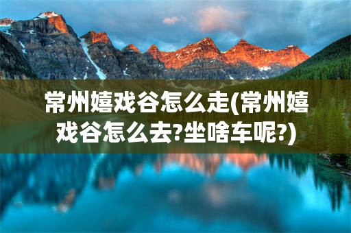 常州嬉戏谷怎么走(常州嬉戏谷怎么去?坐啥车呢?)
