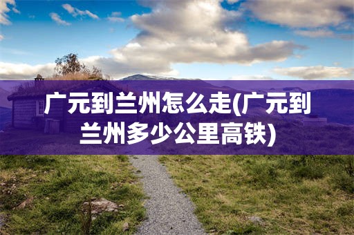 广元到兰州怎么走(广元到兰州多少公里高铁)