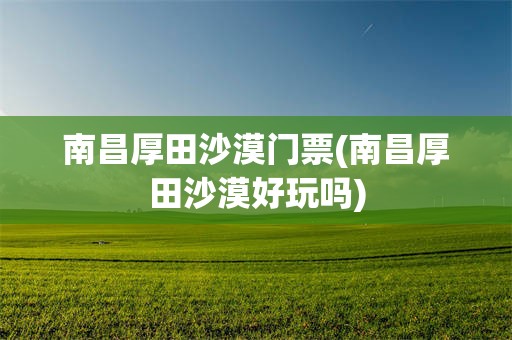 南昌厚田沙漠门票(南昌厚田沙漠好玩吗)