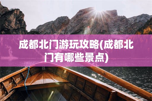 成都北门游玩攻略(成都北门有哪些景点)