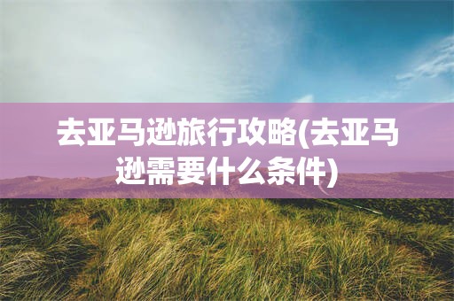 去亚马逊旅行攻略(去亚马逊需要什么条件)