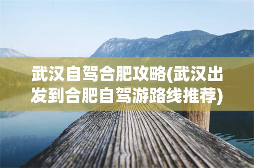 武汉自驾合肥攻略(武汉出发到合肥自驾游路线推荐)