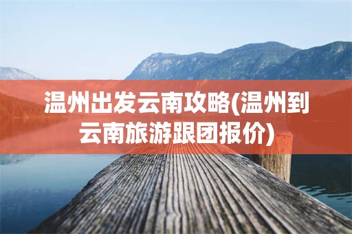 温州出发云南攻略(温州到云南旅游跟团报价)