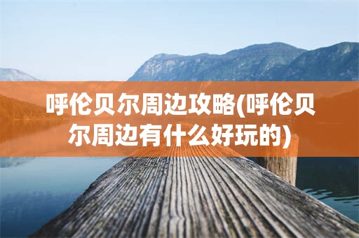 呼伦贝尔周边攻略(呼伦贝尔周边有什么好玩的)