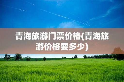 青海旅游门票价格(青海旅游价格要多少)