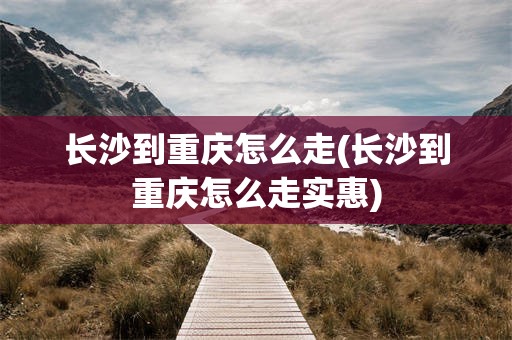 长沙到重庆怎么走(长沙到重庆怎么走实惠)
