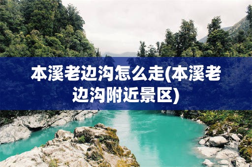 本溪老边沟怎么走(本溪老边沟附近景区)