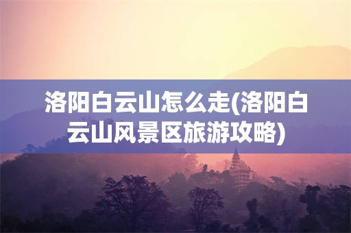 洛阳白云山怎么走(洛阳白云山风景区旅游攻略)