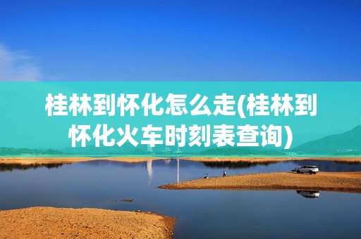 桂林到怀化怎么走(桂林到怀化火车时刻表查询)
