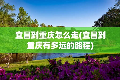 宜昌到重庆怎么走(宜昌到重庆有多远的路程)
