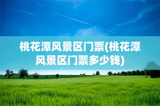 桃花潭风景区门票(桃花潭风景区门票多少钱)