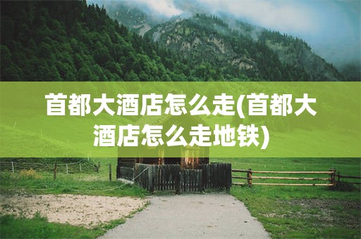 首都大酒店怎么走(首都大酒店怎么走地铁)