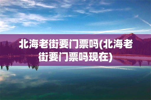 北海老街要门票吗(北海老街要门票吗现在)