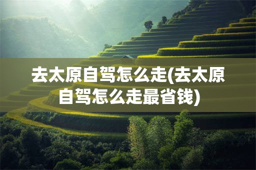去太原自驾怎么走(去太原自驾怎么走最省钱)