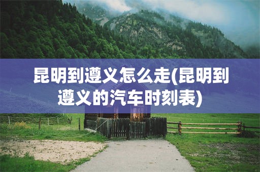 昆明到遵义怎么走(昆明到遵义的汽车时刻表)