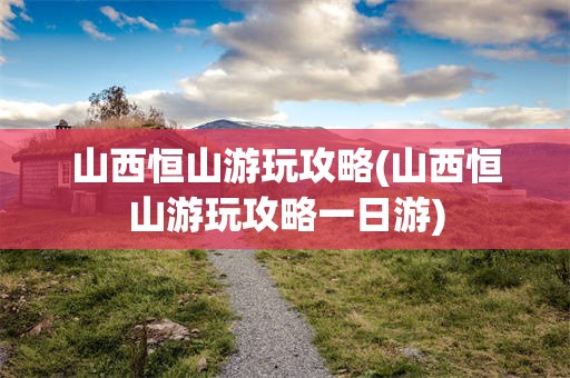 山西恒山游玩攻略(山西恒山游玩攻略一日游)