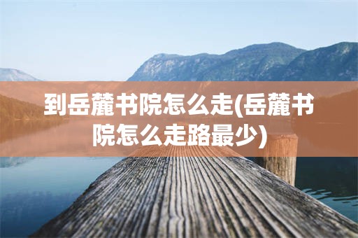 到岳麓书院怎么走(岳麓书院怎么走路最少)