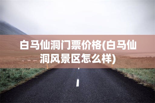白马仙洞门票价格(白马仙洞风景区怎么样)