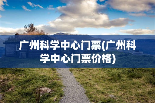 广州科学中心门票(广州科学中心门票价格)