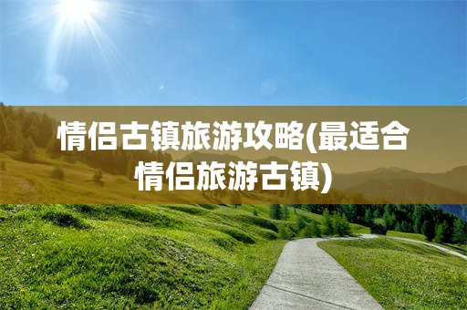 情侣古镇旅游攻略(最适合情侣旅游古镇)