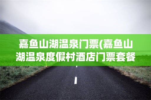 嘉鱼山湖温泉门票(嘉鱼山湖温泉度假村酒店门票套餐)