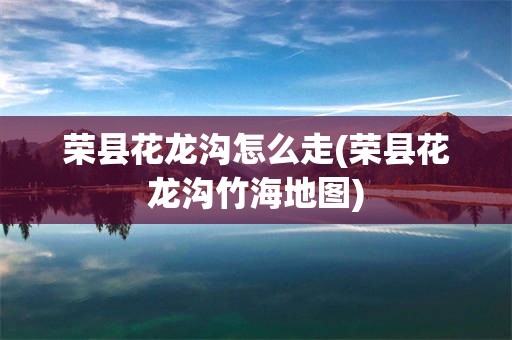 荣县花龙沟怎么走(荣县花龙沟竹海地图)