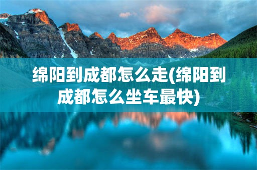 绵阳到成都怎么走(绵阳到成都怎么坐车最快)