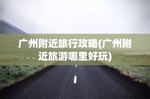 广州附近旅行攻略(广州附近旅游哪里好玩)