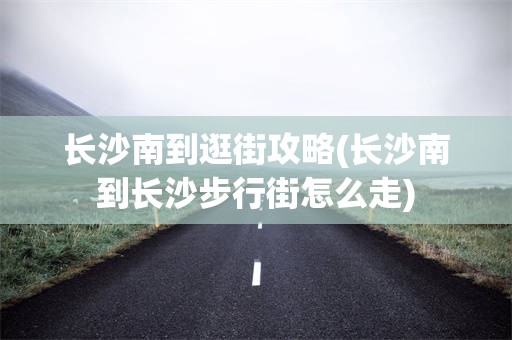 长沙南到逛街攻略(长沙南到长沙步行街怎么走)