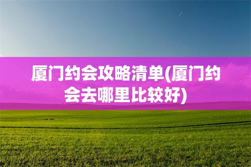 厦门约会攻略清单(厦门约会去哪里比较好)
