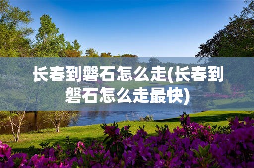 长春到磐石怎么走(长春到磐石怎么走最快)