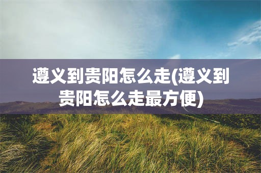 遵义到贵阳怎么走(遵义到贵阳怎么走最方便)