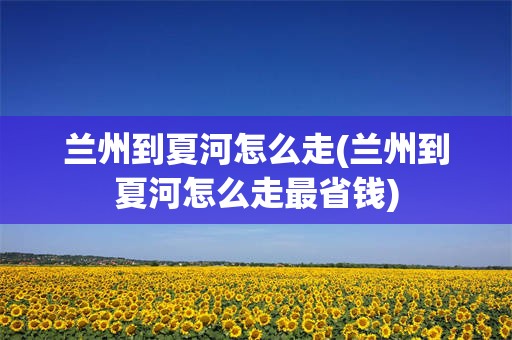 兰州到夏河怎么走(兰州到夏河怎么走最省钱)