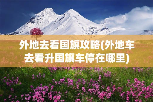 外地去看国旗攻略(外地车去看升国旗车停在哪里)