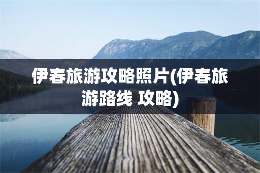 伊春旅游攻略照片(伊春旅游路线 攻略)