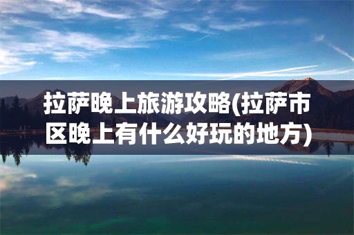 拉萨晚上旅游攻略(拉萨市区晚上有什么好玩的地方)