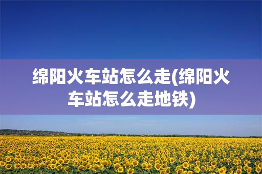 绵阳火车站怎么走(绵阳火车站怎么走地铁)