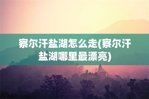 察尔汗盐湖怎么走(察尔汗盐湖哪里最漂亮)