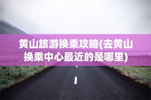 黄山旅游换乘攻略(去黄山换乘中心最近的是哪里)