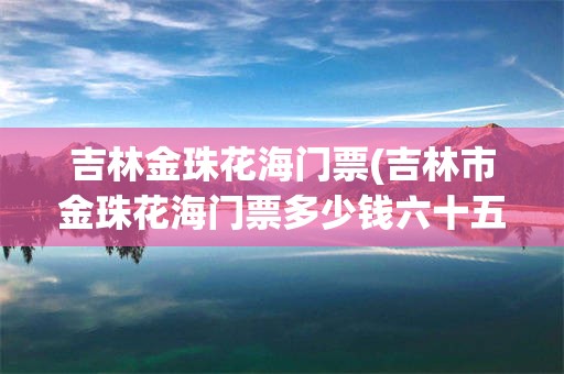 吉林金珠花海门票(吉林市金珠花海门票多少钱六十五周岁免门票)
